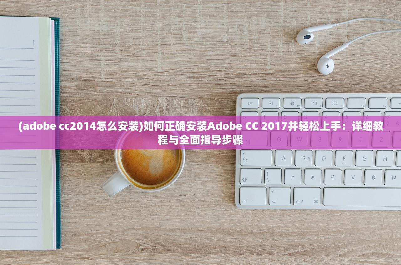 (adobe cc2014怎么安装)如何正确安装Adobe CC 2017并轻松上手：详细教程与全面指导步骤