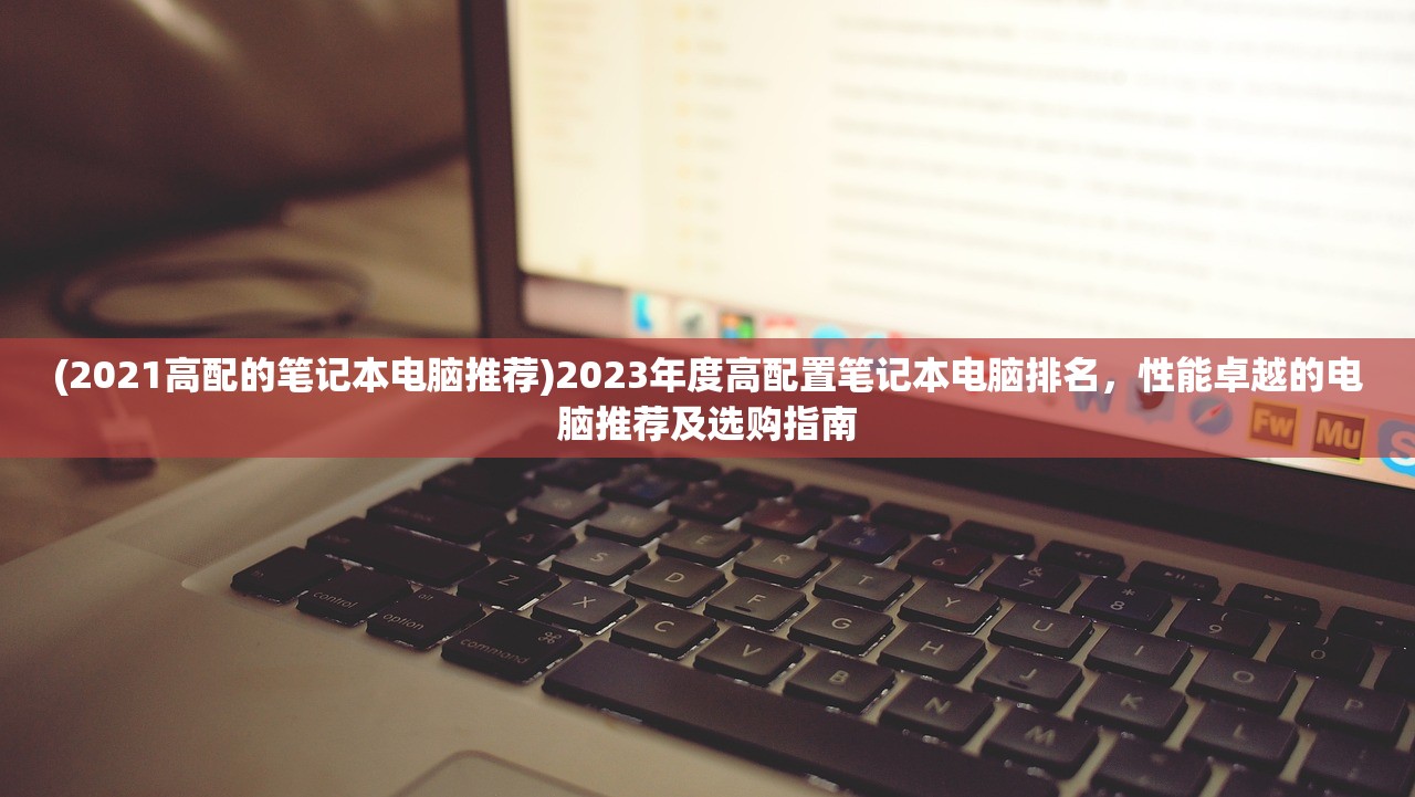 (2021高配的笔记本电脑推荐)2023年度高配置笔记本电脑排名，性能卓越的电脑推荐及选购指南