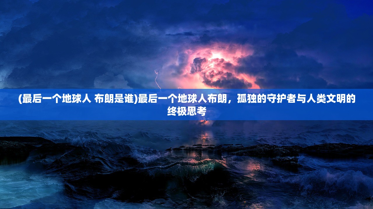 (最后一个地球人 布朗是谁)最后一个地球人布朗，孤独的守护者与人类文明的终极思考