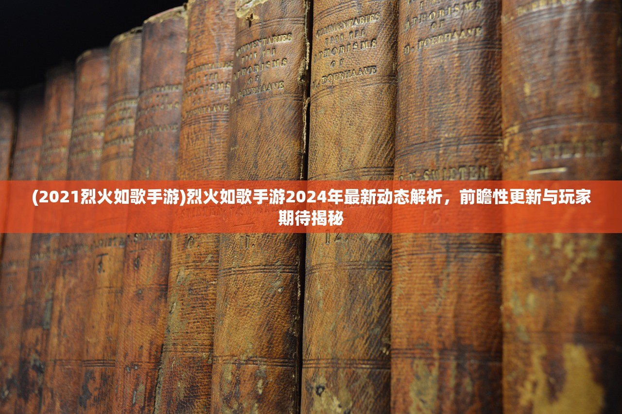 (2021烈火如歌手游)烈火如歌手游2024年最新动态解析，前瞻性更新与玩家期待揭秘