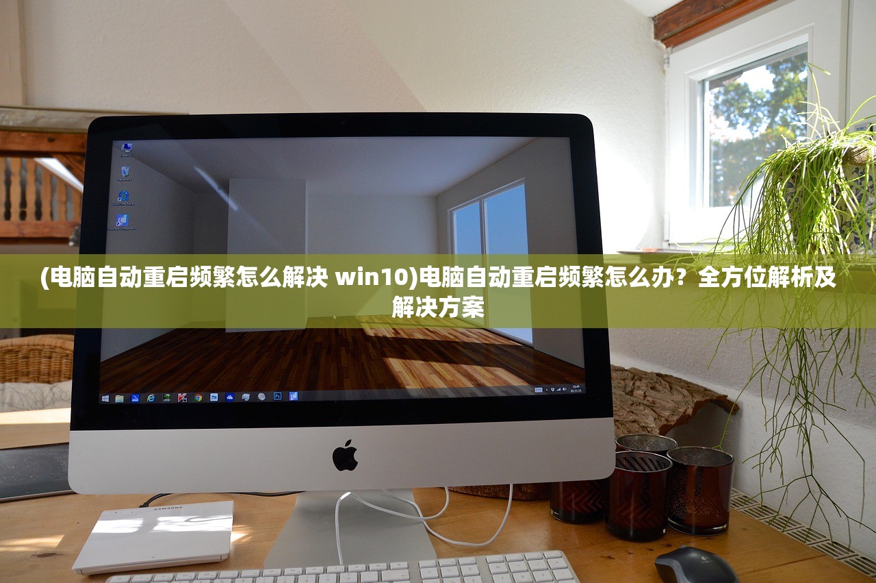 (电脑自动重启频繁怎么解决 win10)电脑自动重启频繁怎么办？全方位解析及解决方案