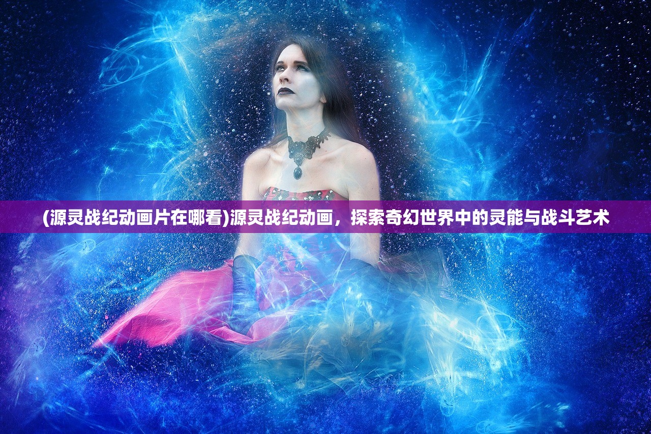 (源灵战纪动画片在哪看)源灵战纪动画，探索奇幻世界中的灵能与战斗艺术