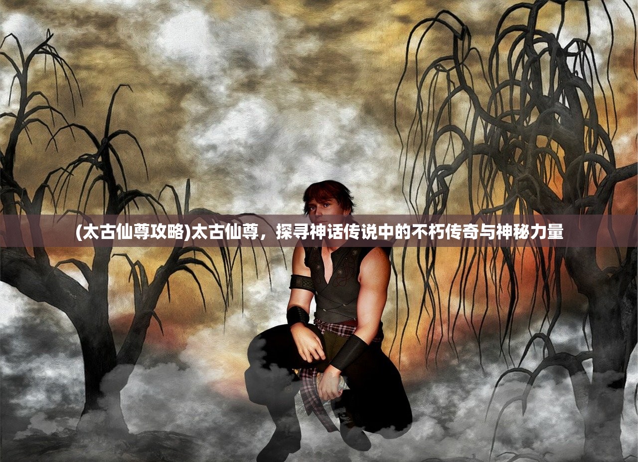(太古仙尊攻略)太古仙尊，探寻神话传说中的不朽传奇与神秘力量