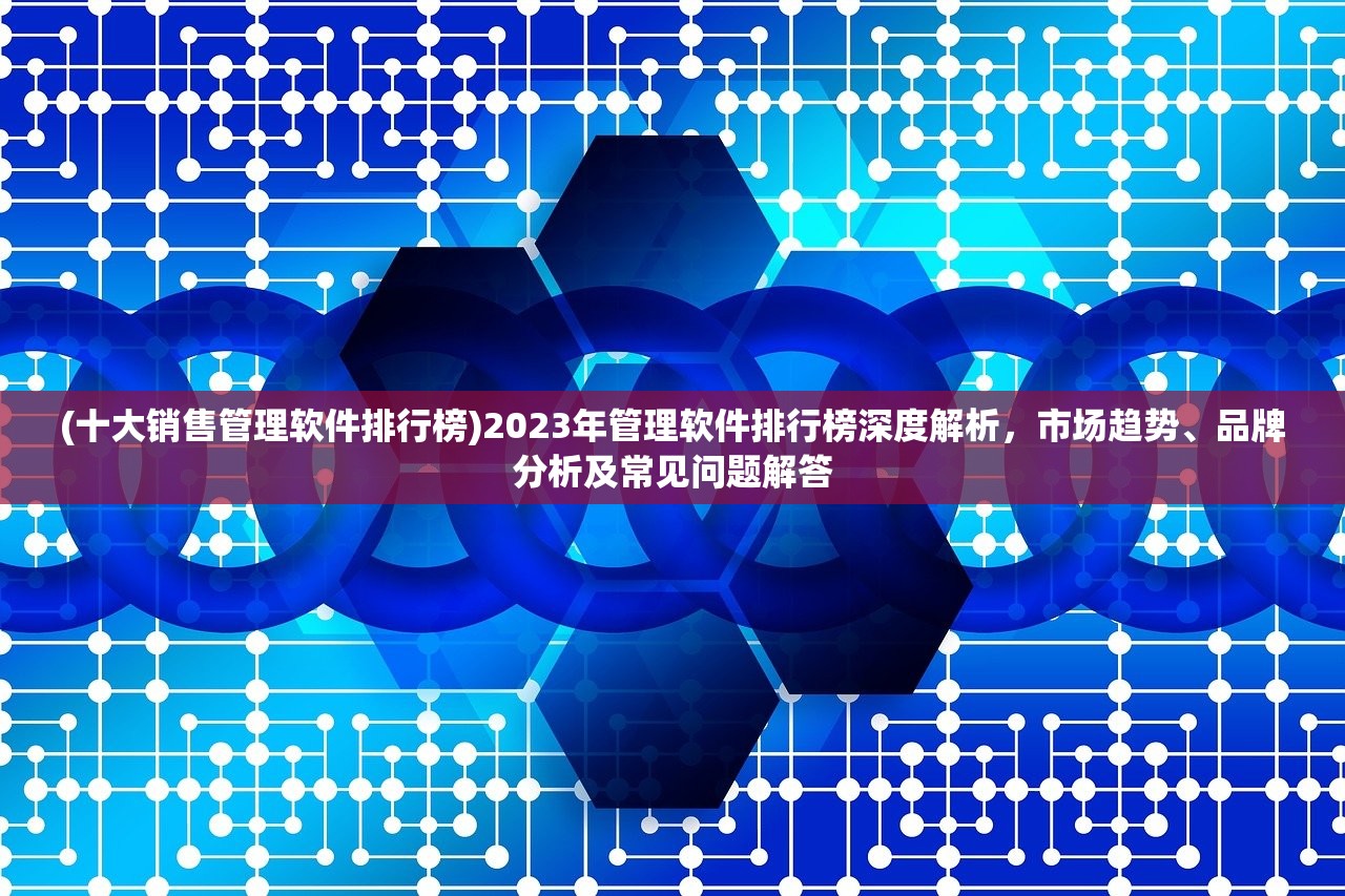 (十大销售管理软件排行榜)2023年管理软件排行榜深度解析，市场趋势、品牌分析及常见问题解答