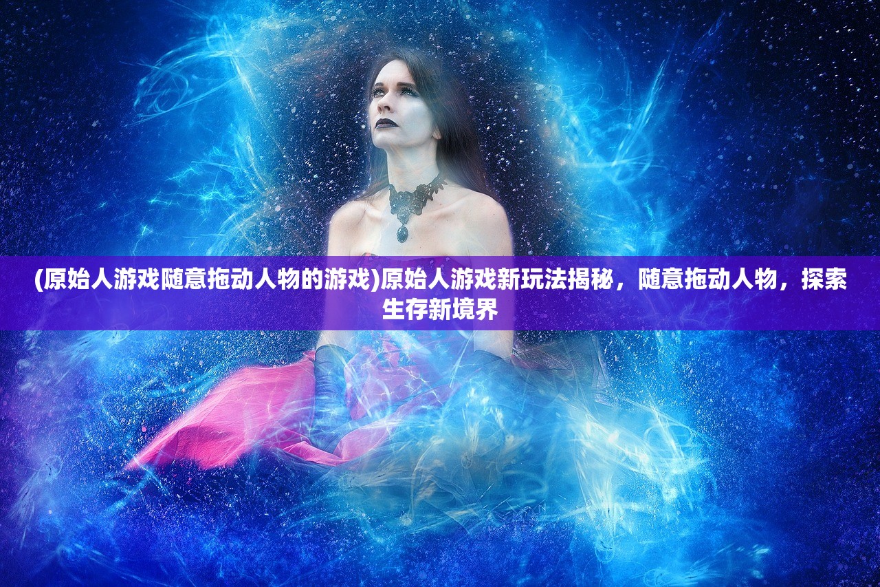 (原始人游戏随意拖动人物的游戏)原始人游戏新玩法揭秘，随意拖动人物，探索生存新境界