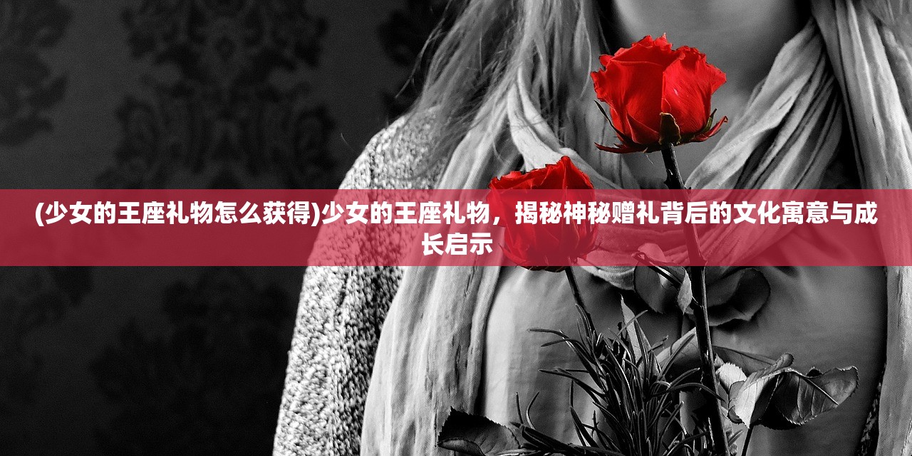 (少女的王座礼物怎么获得)少女的王座礼物，揭秘神秘赠礼背后的文化寓意与成长启示