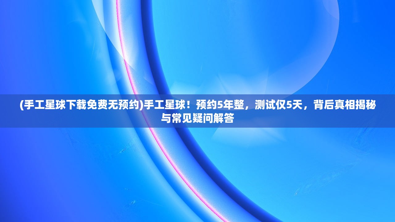 (手工星球下载免费无预约)手工星球！预约5年整，测试仅5天，背后真相揭秘与常见疑问解答