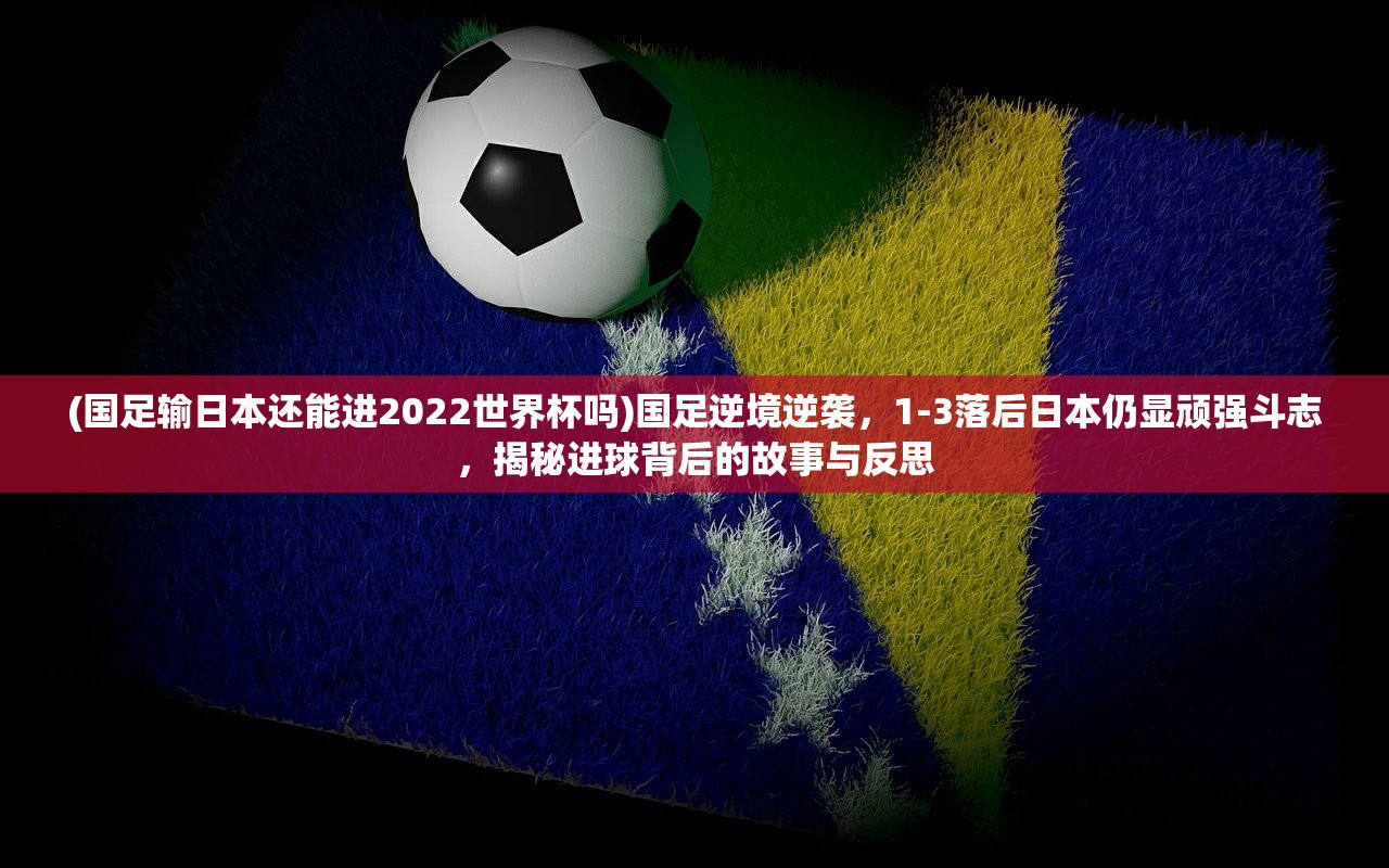 (国足输日本还能进2022世界杯吗)国足逆境逆袭，1-3落后日本仍显顽强斗志，揭秘进球背后的故事与反思