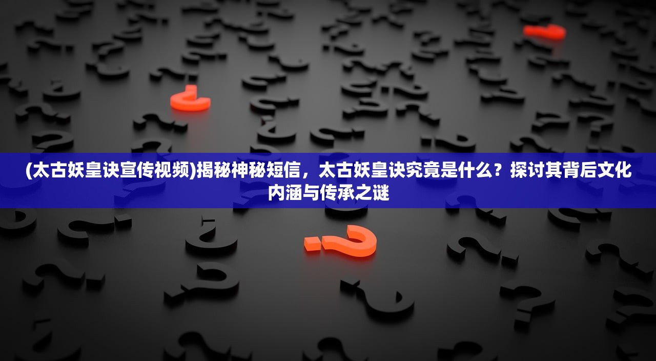 (太古妖皇诀宣传视频)揭秘神秘短信，太古妖皇诀究竟是什么？探讨其背后文化内涵与传承之谜