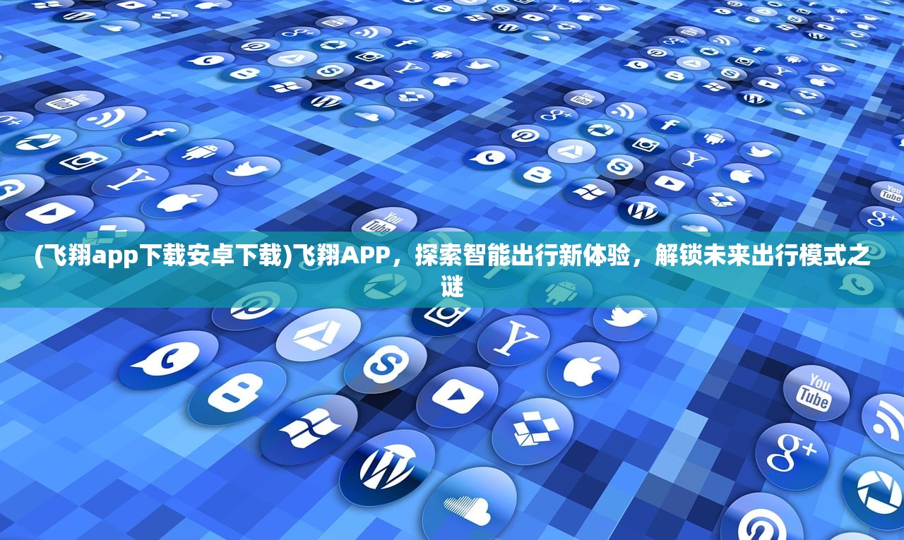 (飞翔app下载安卓下载)飞翔APP，探索智能出行新体验，解锁未来出行模式之谜